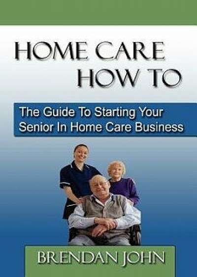 Home Care How to: The Guide to Starting Your Senior in Home Care Business, Paperback/Brendan John