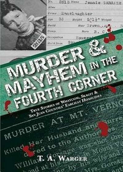 Murder & Mayhem in the Fourth Corner: True Stories of Whatcom, Skagit, and San Juan Counties' Earliest Homicides, Paperback/T. a. Warger