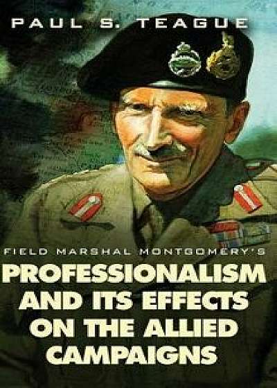 Field Marshal Montgomery's Professionalism and Its Effects on the Allied Campaigns, Hardcover/Paul S. Teague