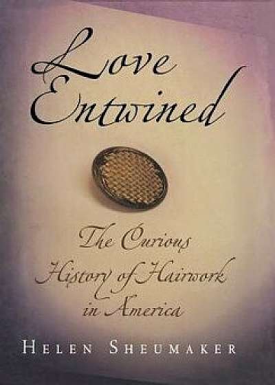 Love Entwined: The Curious History of Hairwork in America/Helen Sheumaker
