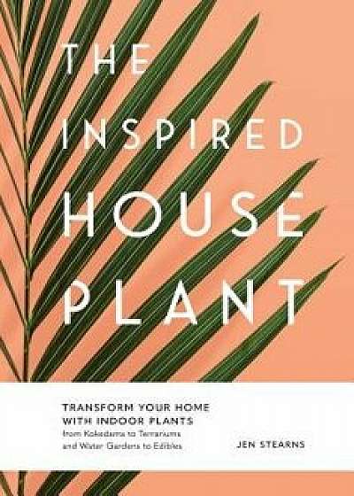 The Inspired Houseplant: Transform Your Home with Indoor Plants from Kokedama to Terrariums and Water Gardens to Edibles, Hardcover/Jen Stearns