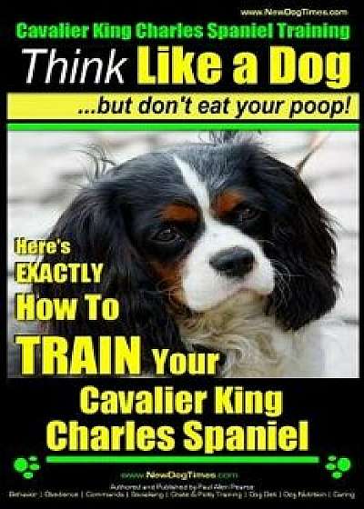 Cavalier King Charles Spaniel Training - Think Like a Dog, But Don't Eat Your P: Here's Exactly How to Train Your Cavalier King Charles Spaniel, Paperback/Paul Allen Pearce