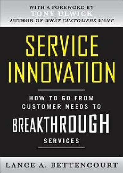 Service Innovation: How to Go from Customer Needs to Breakthrough Services, Hardcover/Lance Bettencourt