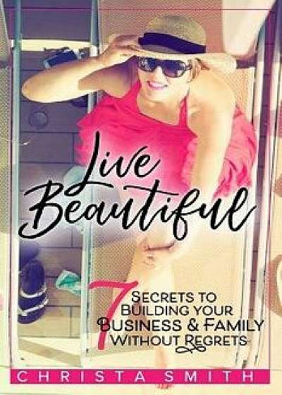 Live Beautiful: 7 Secrets to Building Your Business & Family Without Regrets, Paperback/Christa Smith