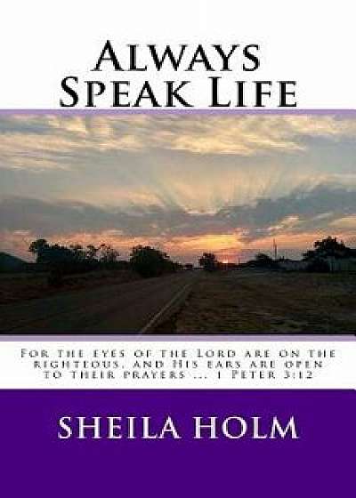 Always Speak Life: For the Eyes of the Lord Are on the Righteous, and His Ears Are Open to Their Prayers., Paperback/Sheila Holm