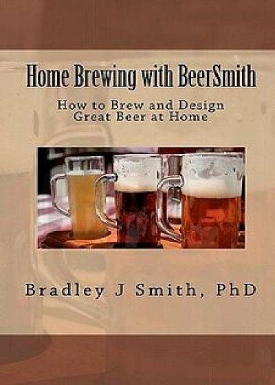 Home Brewing with Beersmith: How to Brew and Design Great Beer at Home, Paperback/Bradley J. Smith Ph. D.