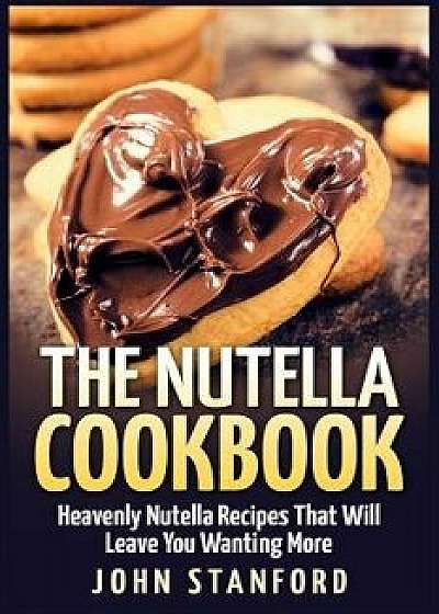 The Nutella Cookbook: Heavenly Nutella Recipes That Will Leave You Wanting More, Paperback/John Stanford