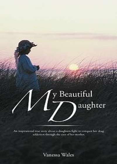 My Beautiful Daughter: An Inspirational True Story about a Daughters Fight to Conquer Her Drug Addiction Through the Eyes of Her Mother., Paperback/Vanessa Wales
