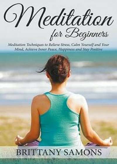 Meditation for Beginners: Meditation Techniques to Relieve Stress, Calm Yourself and Your Mind, Achieve Inner Peace, Happiness and Stay Positive, Paperback/Brittany Samons
