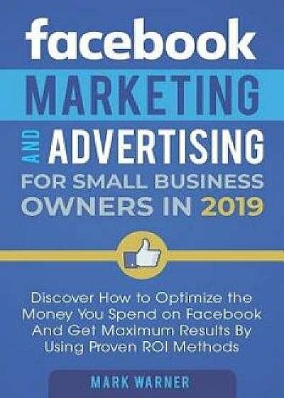Facebook Marketing and Advertising for Small Business Owners in 2019: Discover How to Optimize the Money You Spend on Facebook and Get Maximum Results, Paperback/Mark Warner