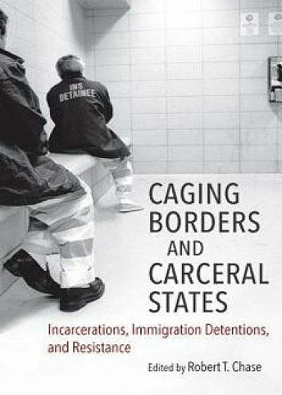 Caging Borders and Carceral States: Incarcerations, Immigration Detentions, and Resistance, Paperback/Robert T. Chase