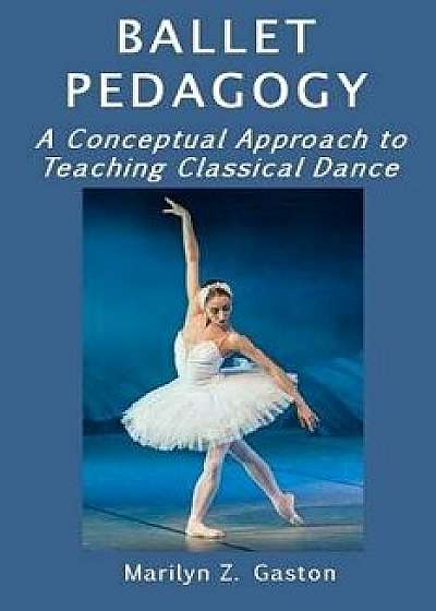Ballet Pedagogy: A Conceptual Approach to Teaching Classical Dance, Paperback/Marilyn Z. Gaston