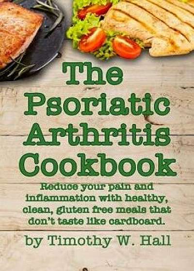 Psoriatic Arthritis Cookbook: Reduce Your Pain and Inflammation with Healthy, Clean, Gluten Free Meals That Don't Taste Like Cardboard., Paperback/Timothy W. Hall