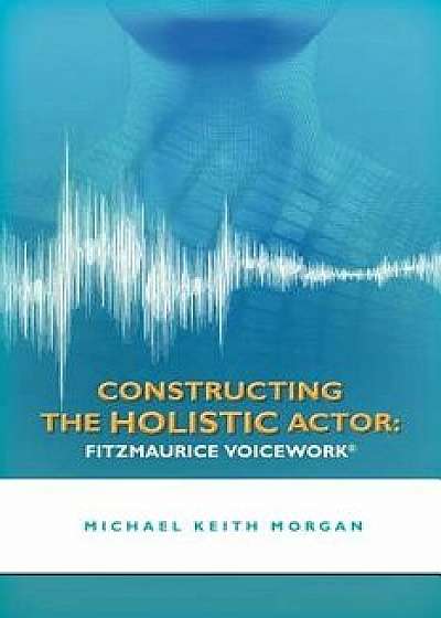 Constructing the Holistic Actor: Fitzmaurice Voicework, Paperback/Michael Keith Morgan