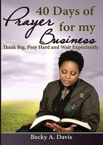 40 Days of Prayer for My Business: Think Big, Pray Hard and Wait Expectantly, Paperback/Becky A. Davis
