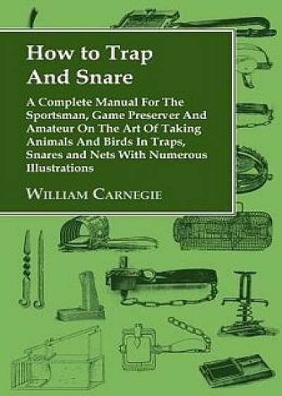 How to Trap and Snare - A Complete Manual for the Sportsman, Game Preserver and Amateur on the Art of Taking Animals and Birds in Traps, Snares and Ne, Paperback/William Carnegie