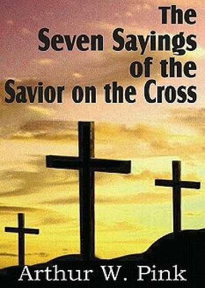 The Seven Sayings of the Savior on the Cross, Paperback/Arthur W. Pink