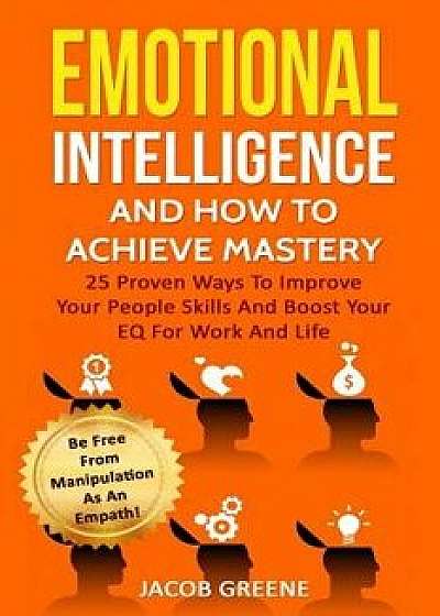 Emotional Intelligence and How to Achieve Mastery: 25 Proven Ways to Improve Your People Skills and Boost Your Eq for Work and Life: Be Free from Mani, Paperback/Jacob Greene