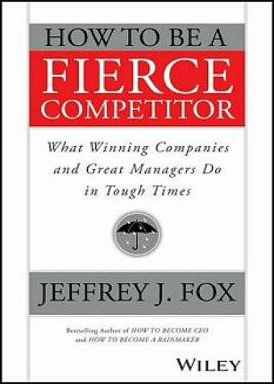 How to Be a Fierce Competitor: What Winning Companies and Great Managers Do in Tough Times, Paperback/Jeffrey J. Fox