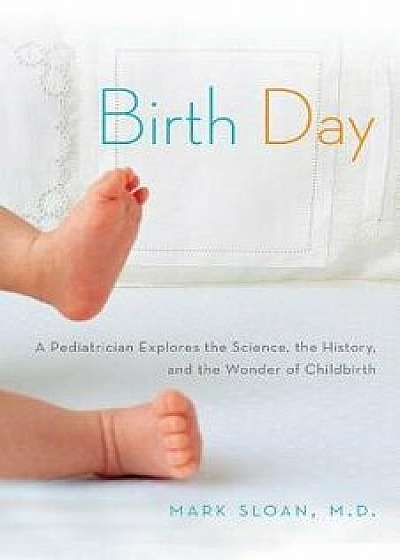 Birth Day: A Pediatrician Explores the Science, the History, and the Wonder of Childbirth, Paperback/Mark Sloan