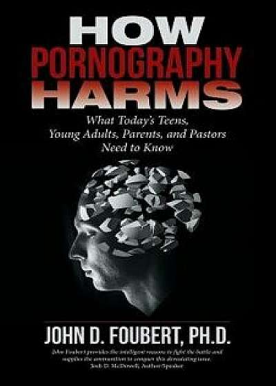 How Pornography Harms: What Today's Teens, Young Adults, Parents, and Pastors Need to Know, Paperback/Ph. D. John D. Foubert