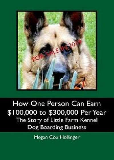 How One Person Can Earn $100,000 to $300,000 Per Year: The Story of Little Farm Kennel Dog Boarding Business, Paperback/Megan Cox Hollinger