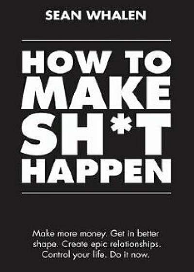 How to Make Sht Happen: Make More Money, Get in Better Shape, Create Epic Relationships and Control Your Life!, Paperback/Sean Whalen
