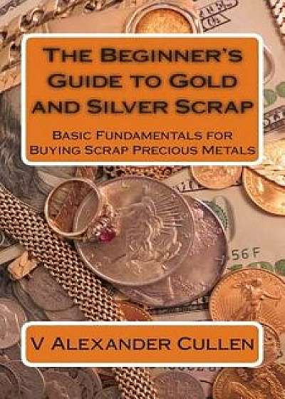 The Beginner's Guide to Gold and Silver Scrap: Basic Fundamentals for Buying Scrap Precious Metals, Paperback/V. Alexander Cullen