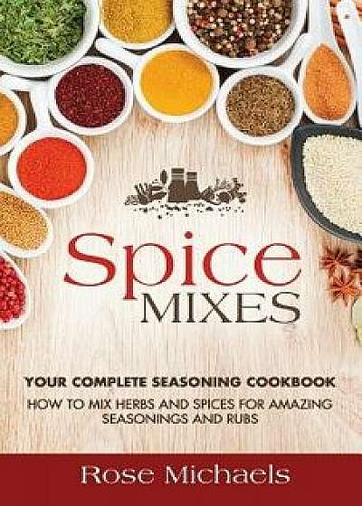 Spice Mixes: Your Complete Seasoning Cookbook: How to Mix Herbs and Spices for Amazing Seasonings and Rubs, Paperback/Rose Michaels