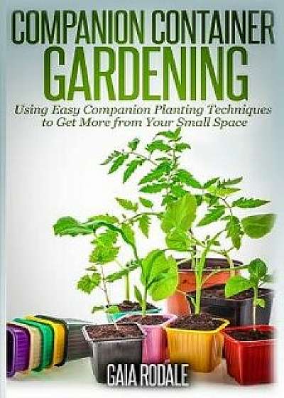 Companion Container Gardening: Using Easy Companion Planting Techniques to Get More from Your Small Space, Paperback/Gaia Rodale