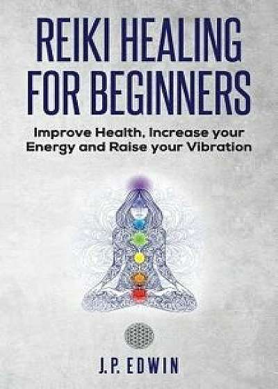 Reiki Healing for Beginners: Improve Your Health, Increase Your Energy and Raise Your Vibration, Paperback/J. P. Edwin