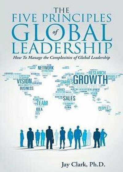 The Five Principles of Global Leadership: How to Manage the Complexities of Global Leadership, Paperback/Ph. D. Jay Clark