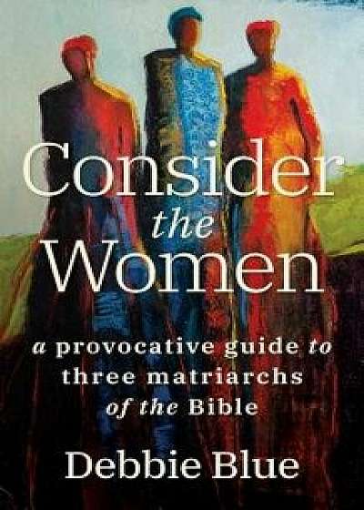 Consider the Women: A Provocative Guide to Three Matriarchs of the Bible, Paperback/Debbie Blue