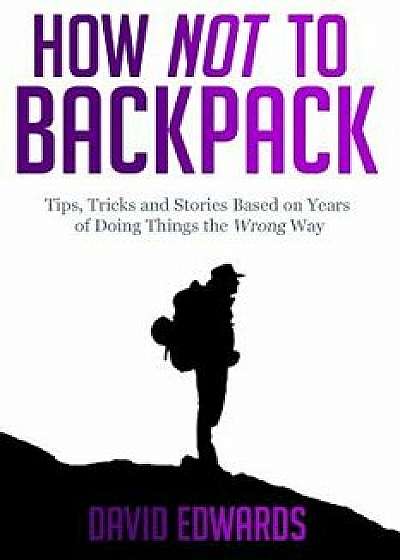 How Not to Backpack: Tips, Tricks and Stories Based on Years of Doing Things the Wrong Way, Paperback/David Edwards