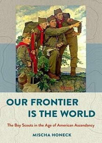 Our Frontier Is the World: The Boy Scouts in the Age of American Ascendancy, Hardcover/Mischa Honeck