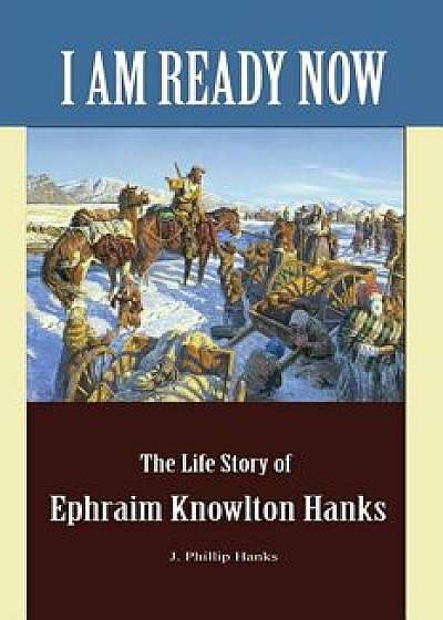 I Am Ready Now: The Life Story of Ephraim Knowlton Hanks, Paperback/J. Phillip Hanks