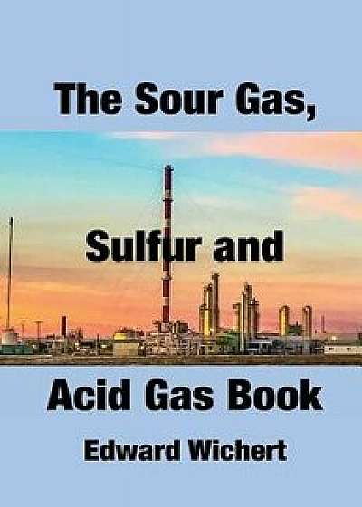 The Sour Gas, Sulfur and Acid Gas Book: Technology and Application in Sour Gas Production, Treating and Sulfur Recovery, Hardcover/Edward Wichert