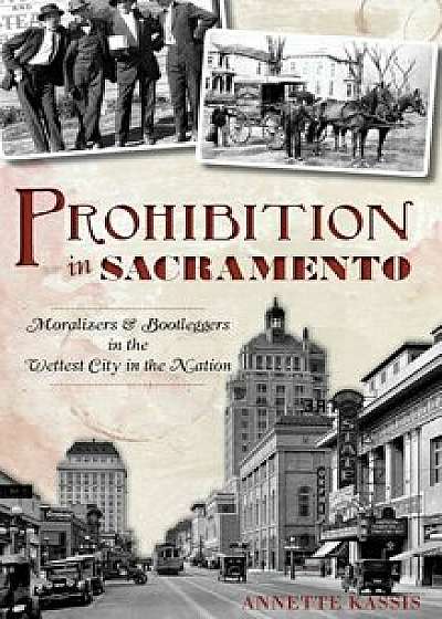 Prohibition in Sacramento: Moralizers & Bootleggers in the Wettest City in the Nation, Hardcover/Annette Kassis