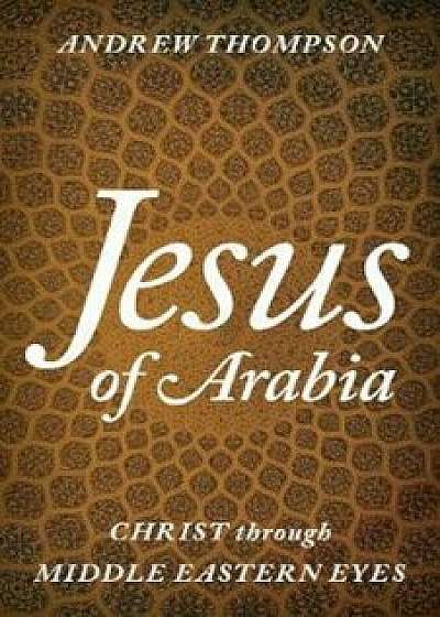 Jesus of Arabia: Christ Through Middle Eastern Eyes, Hardcover/Andrew Thompson