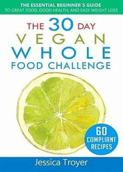 The 30 Day Vegan Whole Foods Challenge: The Essential Beginner`s Guide to Great Food, Good Health, and Easy Weight Loss; With 60 Compliant, Simple, an, Paperback/Jessica Troyer