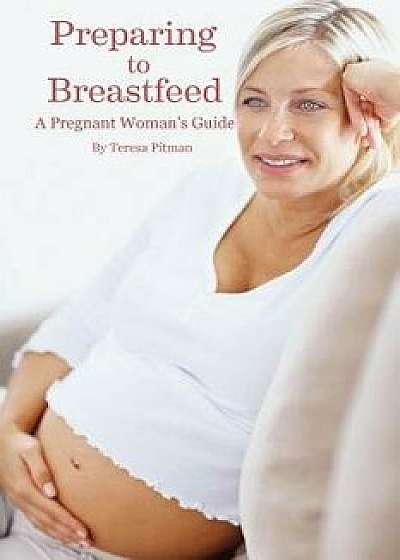 Preparing to Breastfeed: A Pregnant Woman's Guide, Paperback/Teresa Pitan