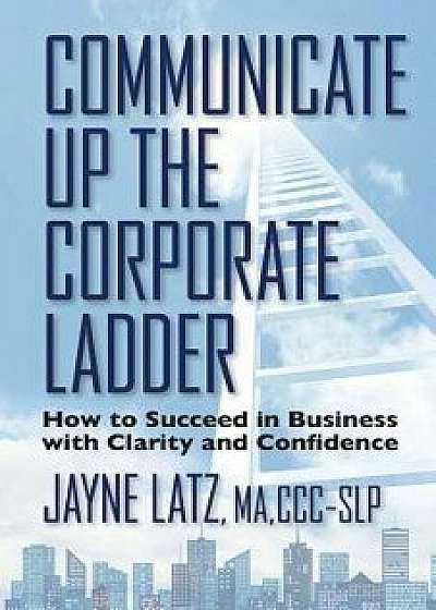 Communicate Up the Corporate Ladder: How to Succeed in Business with Clarity and Confidence, Paperback/Jayne Latz