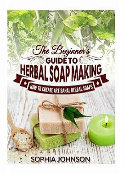 The Beginner's Guide to Herbal Soap Making: How to Create Artisanal Herbal Soaps, Paperback/Sophia Johnson