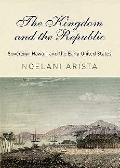 The Kingdom and the Republic: Sovereign Hawai'i and the Early United States, Hardcover/Noelani Arista