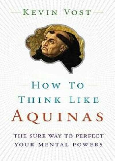 How to Think Like Aquinas: The Sure Way to Perfect Your Mental Powers, Paperback/Kevin Vost
