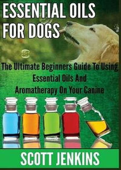 Essential Oils for Dogs: The Ultimate Beginners Guide to Using Essential Oils and Aromatherapy on Your Canine/Scott Jenkins