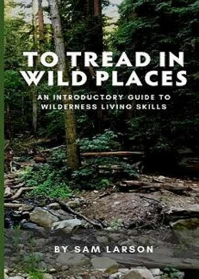 To Tread in Wild Places, 2nd Edition: An Introductory Guide to Wilderness Living Skills, Paperback/Sam Larson