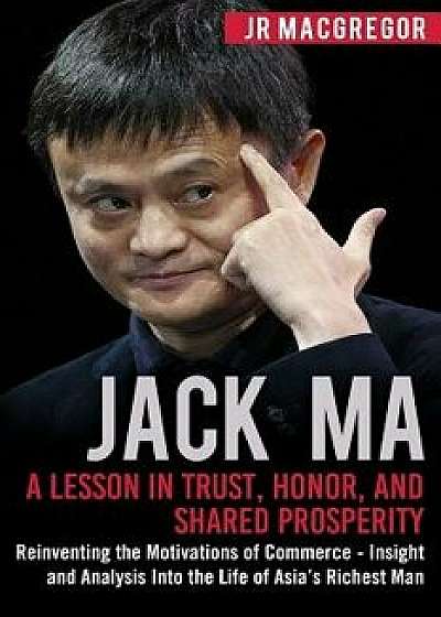 Jack Ma: A Lesson in Trust, Honor, and Shared Prosperity: Reinventing the Motivations of Commerce - Insight and Analysis into t, Paperback/Jr. MacGregor