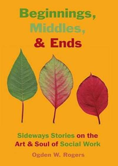 Beginnings, Middles, & Ends: Sideways Stories on the Art & Soul of Social Work, Paperback/Ogden Willis Rogers