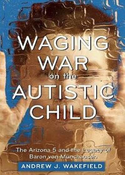 Waging War on the Autistic Child: The Arizona 5 and the Legacy of Baron Von Munchausen, Paperback/Andrew J. Wakefield